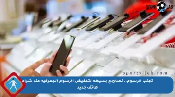 تجنب الرسوم.. نصائح بسيطة لتخفيض الرسوم الجمركية عند شراء هاتف جديد